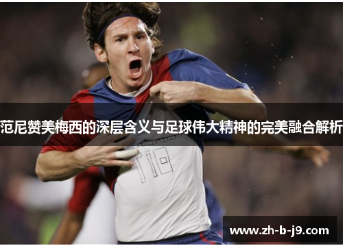范尼赞美梅西的深层含义与足球伟大精神的完美融合解析