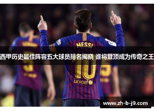 西甲历史最佳阵容五大球员排名揭晓 谁将登顶成为传奇之王
