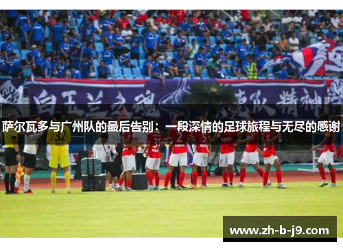 萨尔瓦多与广州队的最后告别：一段深情的足球旅程与无尽的感谢